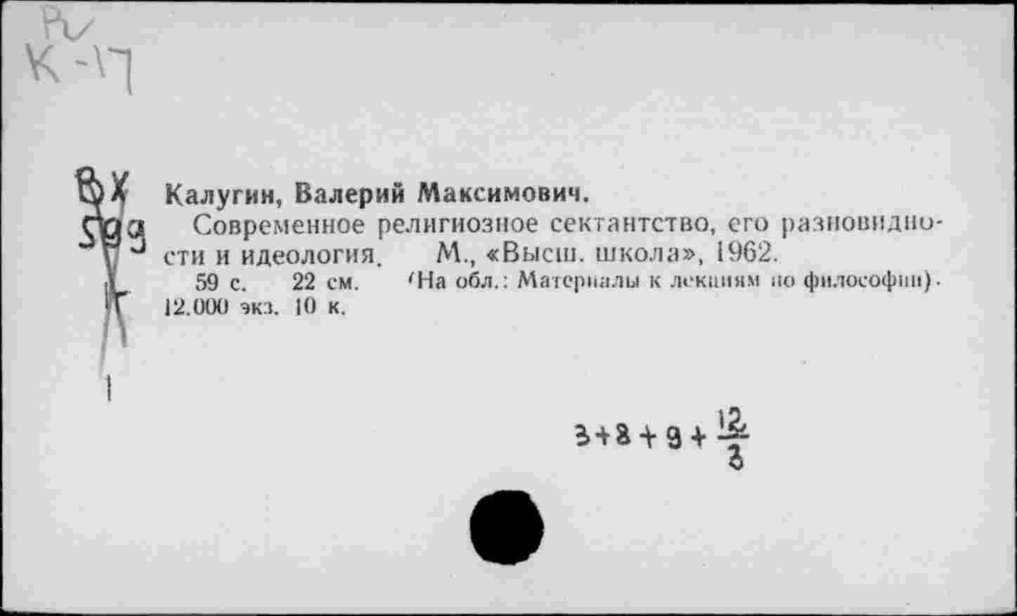 ﻿Калугин, Валерий Максимович.
Современное религиозное сектантство, его разновидности и идеология. М., «Высш, школа», 1962.
59 с. 22 см. 'На обл.: Материалы к лекциям по философии). 12.000 экз. 10 к.
+ з + & О